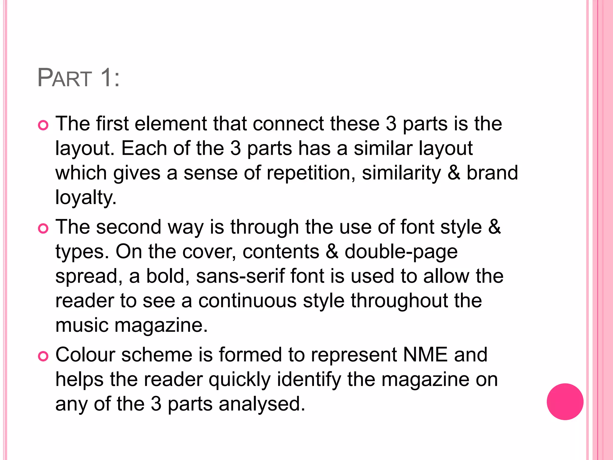 PART 1:
 The first element that connect these 3 parts is the
layout. Each of the 3 parts has a similar layout
which gives a sense of repetition, similarity & brand
loyalty.
 The second way is through the use of font style &
types. On the cover, contents & double-page
spread, a bold, sans-serif font is used to allow the
reader to see a continuous style throughout the
music magazine.
 Colour scheme is formed to represent NME and
helps the reader quickly identify the magazine on
any of the 3 parts analysed.
 