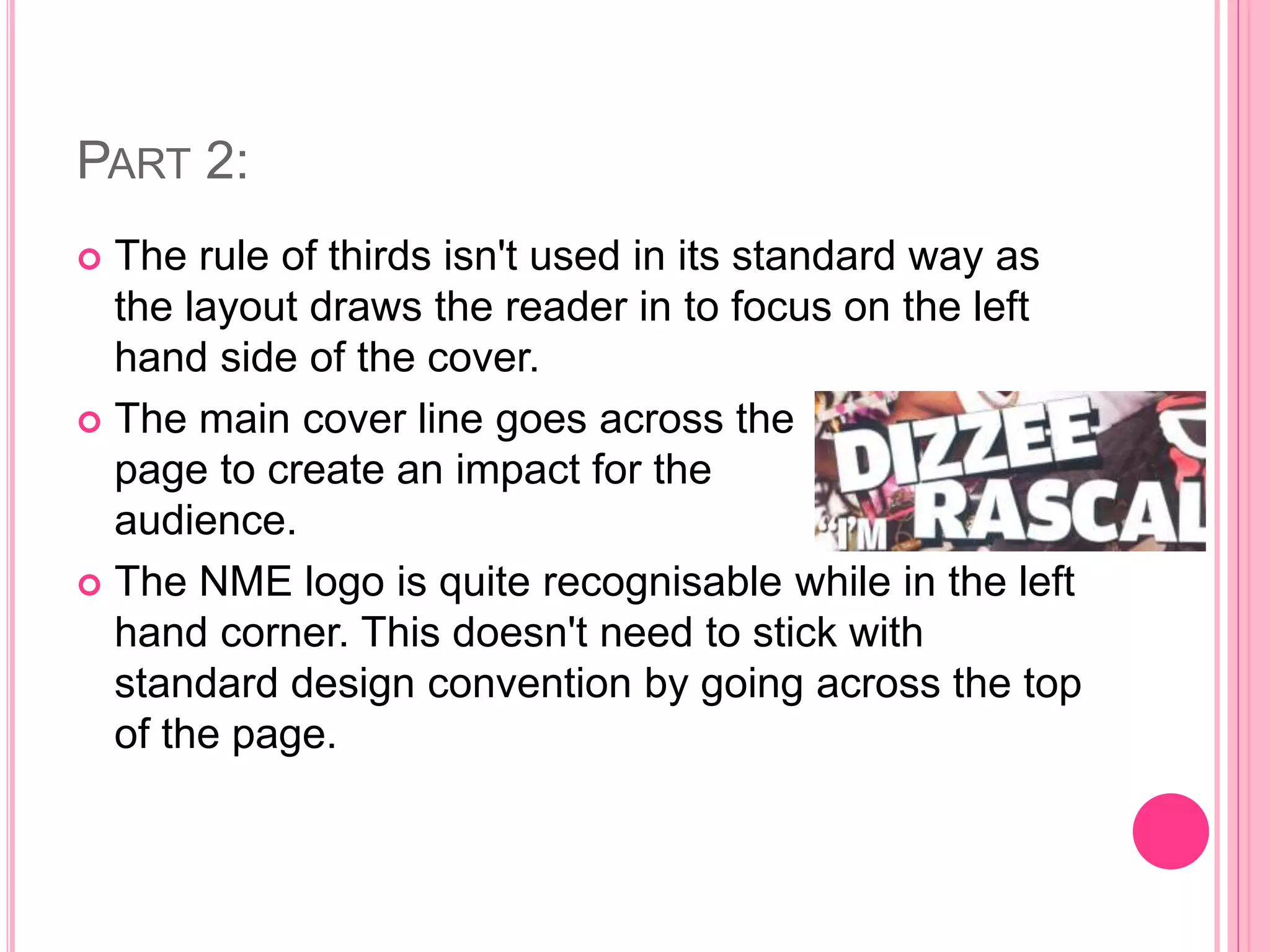 PART 2:
 The rule of thirds isn't used in its standard way as
the layout draws the reader in to focus on the left
hand side of the cover.
 The main cover line goes across the
page to create an impact for the
audience.
 The NME logo is quite recognisable while in the left
hand corner. This doesn't need to stick with
standard design convention by going across the top
of the page.
 