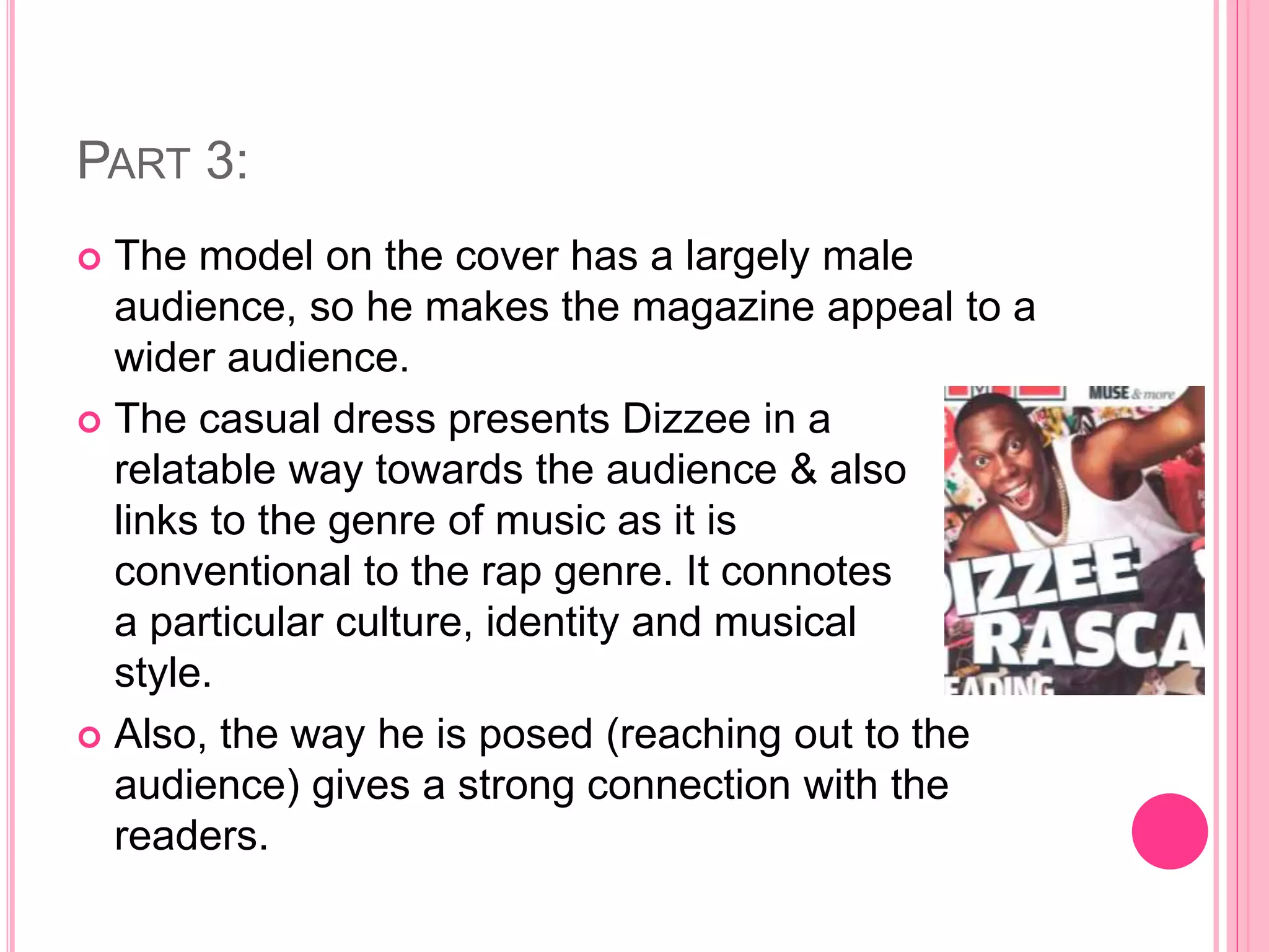 PART 3:
 The model on the cover has a largely male
audience, so he makes the magazine appeal to a
wider audience.
 The casual dress presents Dizzee in a
relatable way towards the audience & also
links to the genre of music as it is
conventional to the rap genre. It connotes
a particular culture, identity and musical
style.
 Also, the way he is posed (reaching out to the
audience) gives a strong connection with the
readers.
 