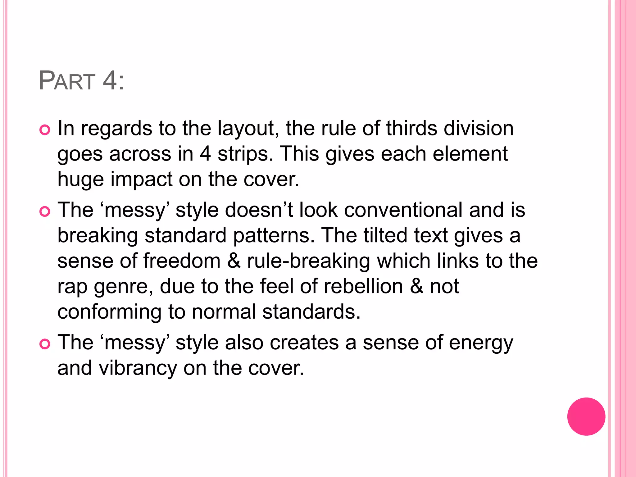 PART 4:
 In regards to the layout, the rule of thirds division
goes across in 4 strips. This gives each element
huge impact on the cover.
 The ‘messy’ style doesn’t look conventional and is
breaking standard patterns. The tilted text gives a
sense of freedom & rule-breaking which links to the
rap genre, due to the feel of rebellion & not
conforming to normal standards.
 The ‘messy’ style also creates a sense of energy
and vibrancy on the cover.
 