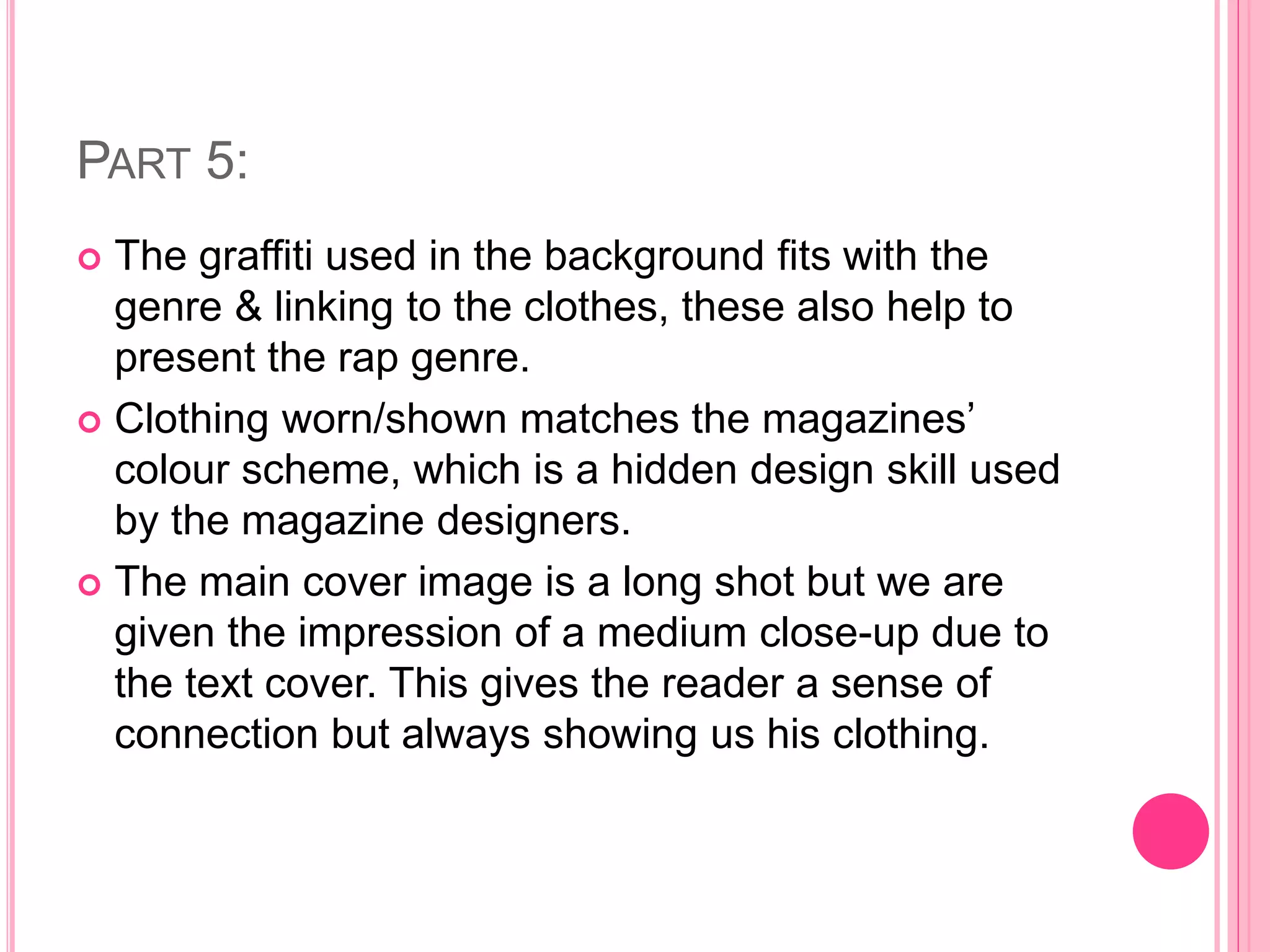 PART 5:
 The graffiti used in the background fits with the
genre & linking to the clothes, these also help to
present the rap genre.
 Clothing worn/shown matches the magazines’
colour scheme, which is a hidden design skill used
by the magazine designers.
 The main cover image is a long shot but we are
given the impression of a medium close-up due to
the text cover. This gives the reader a sense of
connection but always showing us his clothing.
 