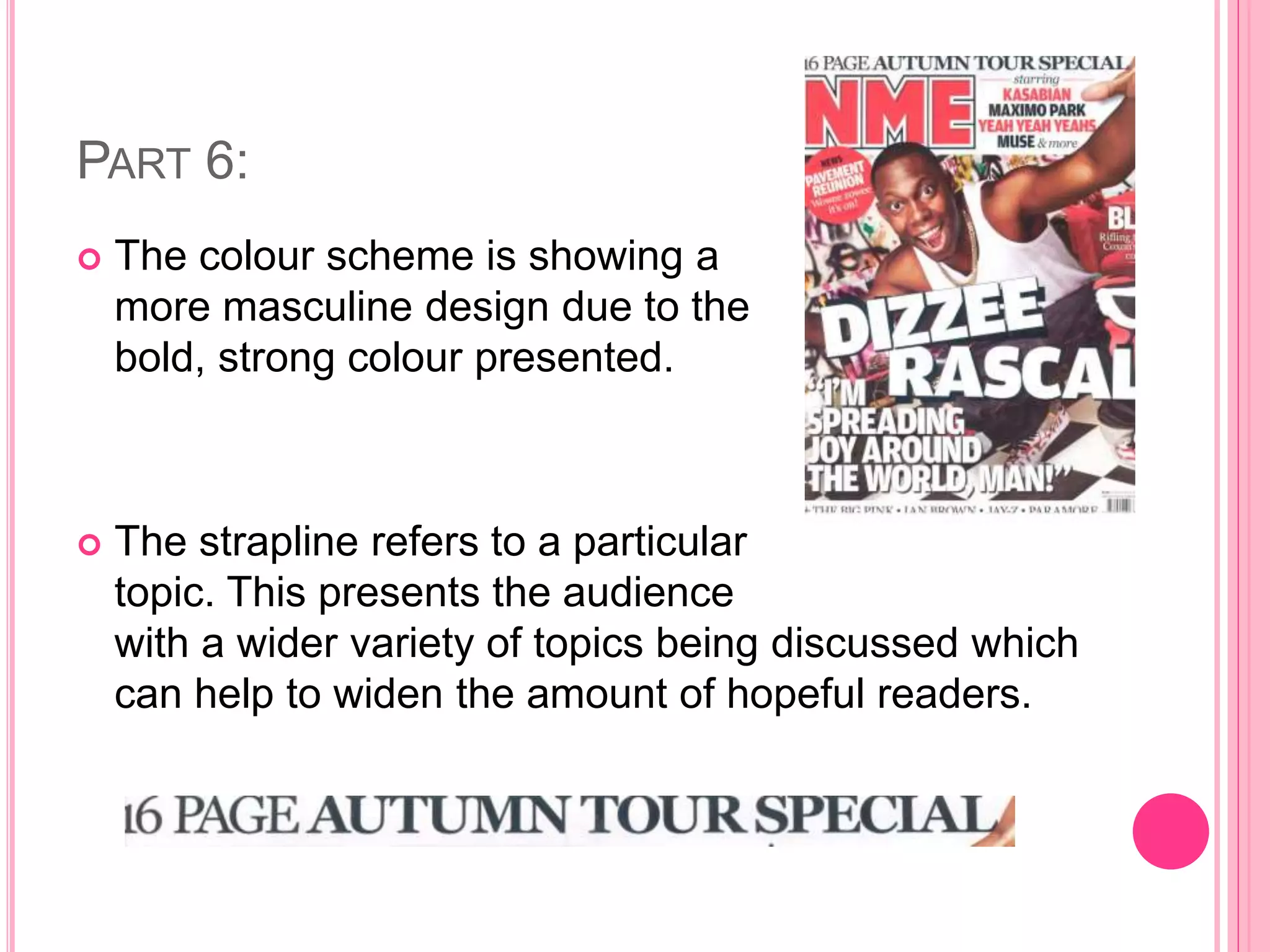 PART 6:
 The colour scheme is showing a
more masculine design due to the
bold, strong colour presented.
 The strapline refers to a particular
topic. This presents the audience
with a wider variety of topics being discussed which
can help to widen the amount of hopeful readers.
 