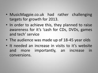 • MusicMagpie.co.uk had rather challenging
targets for growth for 2013.
• In order to achieve this, they planned to raise
awareness for it’s ‘cash for CDs, DVDs, games
and tech’ service
• The audience was made up of 18-45 year olds
• It needed an increase in visits to it’s website
and more importantly, an increase in
conversions.
 