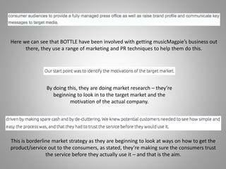 Here we can see that BOTTLE have been involved with getting musicMagpie’s business out
there, they use a range of marketing and PR techniques to help them do this.
By doing this, they are doing market research – they’re
beginning to look in to the target market and the
motivation of the actual company.
This is borderline market strategy as they are beginning to look at ways on how to get the
product/service out to the consumers, as stated, they’re making sure the consumers trust
the service before they actually use it – and that is the aim.
 