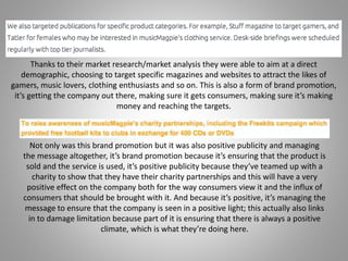 Thanks to their market research/market analysis they were able to aim at a direct
demographic, choosing to target specific magazines and websites to attract the likes of
gamers, music lovers, clothing enthusiasts and so on. This is also a form of brand promotion,
it’s getting the company out there, making sure it gets consumers, making sure it’s making
money and reaching the targets.
Not only was this brand promotion but it was also positive publicity and managing
the message altogether, it’s brand promotion because it’s ensuring that the product is
sold and the service is used, it’s positive publicity because they’ve teamed up with a
charity to show that they have their charity partnerships and this will have a very
positive effect on the company both for the way consumers view it and the influx of
consumers that should be brought with it. And because it’s positive, it’s managing the
message to ensure that the company is seen in a positive light; this actually also links
in to damage limitation because part of it is ensuring that there is always a positive
climate, which is what they’re doing here.
 