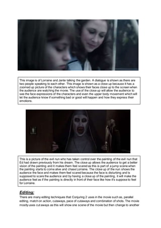 This image is of Lorraine and Jante talking the garden. A dialogue is shown as there are
two people speaking to each other. This image is shown as a close up because it has a
zoomed up picture of the characters which shows their faces close up to the screen when
the audience are watching the movie. The use of the close up will allow the audience to
see the face expressions of the characters and even the upper body movement which will
let the audience know if something bad or good will happen and how they express their
emotions.
This is a picture of the evil nun who has taken control over the painting of the evil nun that
Ed had drawn previously from his dream. The close up allows the audience to get a better
vision of the painting and it makes them feel scared as this is part of a jump scene when
the painting starts to come alive and chase Lorraine. The close up of the nun shows the
audience the face and makes them feel scared because the face is disturbing and is
supposed to scare the audience and by having a close up of the painting, it will make the
audience feel as if the painting is directly in front of their face like how it's suppose to feel
for Lorraine.
Editing:
There are many editing techniques that Conjuring 2 uses in the movie such as, parallel
editing, match on action, cutaways, pace of cutaways and combination of shots. The movie
mostly uses cut aways as this will show one scene of the movie but then change to another
 