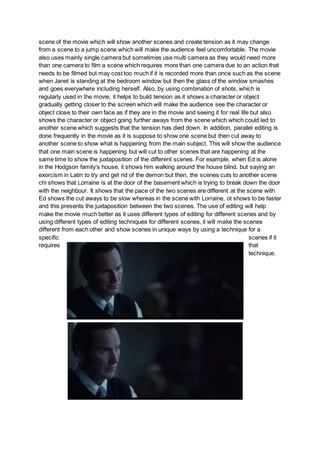 scene of the movie which will show another scenes and create tension as it may change
from a scene to a jump scene which will make the audience feel uncomfortable. The movie
also uses mainly single camera but sometimes use multi camera as they would need more
than one camera to film a scene which requires more than one camera due to an action that
needs to be filmed but may cost too much if it is recorded more than once such as the scene
when Janet is standing at the bedroom window but then the glass of the window smashes
and goes everywhere including herself. Also, by using combination of shots, which is
regularly used in the movie, it helps to build tension as it shows a character or object
gradually getting closer to the screen which will make the audience see the character or
object close to their own face as if they are in the movie and seeing it for real life but also
shows the character or object going further aways from the scene which which could led to
another scene which suggests that the tension has died down. In addition, parallel editing is
done frequently in the movie as it is suppose to show one scene but then cut away to
another scene to show what is happening from the main subject. This will show the audience
that one main scene is happening but will cut to other scenes that are happening at the
same time to show the juxtaposition of the different scenes. For example, when Ed is alone
in the Hodgson family’s house, it shows him walking around the house blind, but saying an
exorcism in Latin to try and get rid of the demon but then, the scenes cuts to another scene
chi shows that Lorraine is at the door of the basement which is trying to break down the door
with the neighbour. It shows that the pace of the two scenes are different at the scene with
Ed shows the cut aways to be slow whereas in the scene with Lorraine, ot shows to be faster
and this presents the juxtaposition between the two scenes. The use of editing will help
make the movie much better as it uses different types of editing for different scenes and by
using different types of editing techniques for different scenes, it will make the scenes
different from each other and show scenes in unique ways by using a technique for a
specific scenes if it
requires that
technique.
 