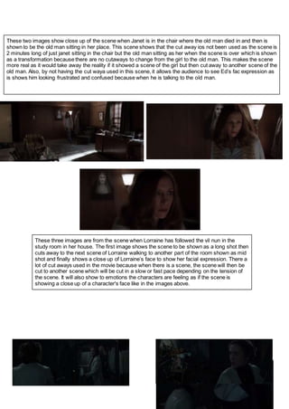 These two images show close up of the scene when Janet is in the chair where the old man died in and then is
shown to be the old man sitting in her place. This scene shows that the cut away ios not been used as the scene is
2 minutes long of just janet sitting in the chair but the old man sitting as her when the scene is over which is shown
as a transformation because there are no cutaways to change from the girl to the old man. This makes the scene
more real as it would take away the reality if it showed a scene of the girl but then cut away to another scene of the
old man. Also, by not having the cut waya used in this scene, it allows the audience to see Ed’s fac expression as
is shows him looking frustrated and confused because when he is talking to the old man.
These three images are from the scene when Lorraine has followed the vil nun in the
study room in her house. The first image shows the scene to be shown as a long shot then
cuts away to the next scene of Lorraine walking to another part of the room shown as mid
shot and finally shows a close up of Lorraine’s face to show her facial expression. There a
lot of cut aways used in the movie because when there is a scene, the scene will then be
cut to another scene which will be cut in a slow or fast pace depending on the tension of
the scene. It will also show to emotions the characters are feeling as if the scene is
showing a close up of a character's face like in the images above.
 