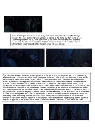 These four images show a use of cut aways in a scnes. They show the use of cut aways
because the scene is showing when Lorraine is looking at the mirror but then backs to see
if something is behind her but then looks back to the mirror but when she looks back the
second time, the third cut away shows that something has appeared. It cuts to an action
but then to an empty space to show that something will soon appear.
The juxtapose between these two scenes show that in the first scene, the cut aways are cut to a slow pace
whereas the second scene are cut to much faster pace as the second scene is used to create tension and for
the first scene, there is use of non diegetic sound to create tension as well. This scene also uses parallel
editing as it shows one scene but then cuts to another scene which shows the juxtaposed between the two
scenes. The scene where Ed is in, needs to have slow cut aways and non diegetic sound playing in the
background because it helps make a dramatic tension build and it suggests to the audience that something bad
will happen to he character as the non diegetic sound is only heard by the audience, making them feel tensed
and the slow cut aways will get the audience to feel more scared as they will be waiting to see what is going to
happen next and when since a jump scene will be later on used. However, on the other hand, the scene where
Lorraine and the neighbour are in, the cut aways need to be faster as the scene is showing the audience that
something bad is happening from the previous scenes and the other characters need to get to the other
charters to save them. There is also uses of non diegetic sound as this scene also builds up tension because
they are suggesting to the audience that if they don't save the other characters in time, it will be too late.
 