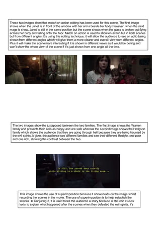These two images show that match on action editing has been used for this scene. The first image
shows when the Janet is in front of the window with her arms beside her body however, when the next
mage is show, Janet is still in the same position but the scene shows when the glass is broken put flying
across her body and falling onto the floor. Match on action is used to show on action but in both scenes
but from different angles. By using this editing technique, it will allow the audience to see an actio being
shown from different angles which will give them a more clearer and overall view from different angles.
Plus it will make the scene more interesting if it is shown in different views as it would be boring and
won't show the whole view of the scene if it's just shown from one angle all the time.
The two images show the juxtaposed between the two families. The first image shows the Warren
family and presents their lives as happy and are safe whereas the second image shows the Hodgson
family which shows the audience that they are going through hell because they are being haunted by
the evil spirits. It gives the audience two different families and see their different lifestyle, one poor
and one rich, showing the contrast between the two.
This image shows the use of superimposition because it shows texts on the image whilst
recording the scenes in the movie. The use of superimposition is to help establish the
scenes. In Conjuring 2, it is used to tell the audience a story because at the end it uses
texts to explain what happened after the scenes when they defeated the evil spirits, it's
 