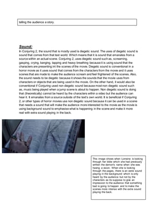 telling the audience a story.
Sound:
In Conjuring 2, the sound that is mostly used is diegetic sound. The uses of diegetic sound is
sound that comes from that text world. Which means that it is sound that emanates from a
source within an actual scene. Conjuring 2, uses diegetic sound such as, screaming,
gasping, crying, banging, tapping and heavy breathing because it is using sound that the
characters are presenting int the scenes of the movie. Diegetic sound is conventional in a
horror movie as it uses sound that comes from the characters from the movie and it uses
scenes that are made to make the audience scream and feel frightened of the scenes. Also,
the sound needs to be diegetic because it shows the sounds that the movie uses from
characters or objects that are being used in the movie. On the other hand, it would also be
conventional if Conjuring used non diegetic sound because most non diegetic sound such
as, music being played when a jump scene is about to happen. Non diegetic sound is doing
that (theoretically) cannot be heard by the characters within a video but the audience can
hear it. It emanates from a source outside of the text’s own world. It is beneficial if Conjuring
2, or other types of horror movies use non diegetic sound because it can be used in a scene
that needs a sound that will make the audience more interested to the movie as the movie is
using background sound to emphasise what is happening in the scene and make it more
real with extra sound playing in the back.
This image shows when Lorraine is looking
through her bible which she had previously
written the demon's name when she was
having a vision. When she is looking
through the pages, there is an eerie sound
playing in the background which is only
heard by the audience but not by the
characters as its suppose to give an
impression to the audience that something
bad is going to happen and to make the
scenes more intense with the extra sound
playing the back.
 