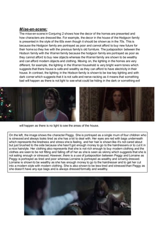Mise-en-scene:
The mise-en-scene in Conjuring 2 shows how the decor of the homes are presented and
how characters are dressed like. For example, the decor in the house of the Hodgson family
is presented in the style of the 60s even though it should be shown as in the 70s. This is
because the Hodgson family are portrayed as poor and cannot afford to buy new future for
their home so they live with the previous family’s old furniture. The juxtaposition between the
Hodson family with the Warren family because the hodgson family are portrayed as poor as
they cannot afford to buy new objects whereas the Warren family are shown to be wealthy
and can afford modern objects and clothing. Moving on, the lighting in the homes are very
different, for example, the lighting in the Warren household is very bright warm tones which
suggests that there house is safe and wealthy as they can afford to have electricity in their
house. In contrast, the lighting in the Hodson family is shown to be low key lighting and with
dark corner which suggests that it is not safe and nerve-racking as it means that something
bad will happen as there is not light to see what could be hiding in the dark or something evil
will happen as there is no light to see the areas of the house.
On the left, the image shows the character Peggy. She is portrayed as a single mum of four children who
is stressed and always looks tired as she has a lot to deal with. Her eyes are red with bags underneath
which represents the tiredness and stress she is feeling, and her hair is shown like it's not cared about
but just brushed to the side because she hasn't got enough money to go to the hairdressers or to cut it in
a nice hairstyle. Her clothing also represents that she is not rich enough to buy modern clothing and the
clothes are seen to be not fitting and falling off of her as she is seen as skinny which suggests that she is
not eating enough or stressed. However, there is a use of juxtaposition between Peggy and Lorraine as
Peggy is portrayed as tired and poor whereas Lorraine is portrayed as wealthy and smartly dressed.
Lorraine is shown to be wealthy as she has enough money to go to the hairdresser and to get her cut
into a modern style with modern clothing. She is also shown to be less tired and stressed than Peggy as
she doesn't have any eye bags and is always dressed formally and wealthy.
 