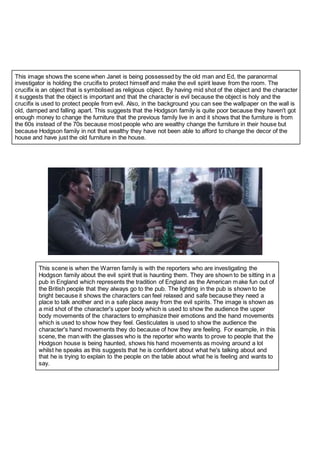 This image shows the scene when Janet is being possessed by the old man and Ed, the paranormal
investigator is holding the crucifix to protect himself and make the evil spirit leave from the room. The
crucifix is an object that is symbolised as religious object. By having mid shot of the object and the character
it suggests that the object is important and that the character is evil because the object is holy and the
crucifix is used to protect people from evil. Also, in the background you can see the wallpaper on the wall is
old, damped and falling apart. This suggests that the Hodgson family is quite poor because they haven't got
enough money to change the furniture that the previous family live in and it shows that the furniture is from
the 60s instead of the 70s because most people who are wealthy change the furniture in their house but
because Hodgson family in not that wealthy they have not been able to afford to change the decor of the
house and have just the old furniture in the house.
This scene is when the Warren family is with the reporters who are investigating the
Hodgson family about the evil spirit that is haunting them. They are shown to be sitting in a
pub in England which represents the tradition of England as the American make fun out of
the British people that they always go to the pub. The lighting in the pub is shown to be
bright because it shows the characters can feel relaxed and safe because they need a
place to talk another and in a safe place away from the evil spirits. The image is shown as
a mid shot of the character's upper body which is used to show the audience the upper
body movements of the characters to emphasize their emotions and the hand movements
which is used to show how they feel. Gesticulates is used to show the audience the
character's hand movements they do because of how they are feeling. For example, in this
scene, the man with the glasses who is the reporter who wants to prove to people that the
Hodgson house is being haunted, shows his hand movements as moving around a lot
whilst he speaks as this suggests that he is confident about what he's talking about and
that he is trying to explain to the people on the table about what he is feeling and wants to
say.
 