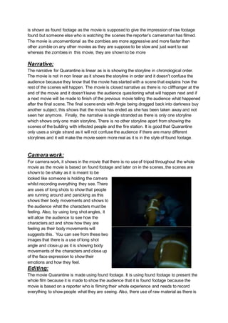 is shown as found footage as the movie is supposed to give the impression of raw footage
found but someone else who is watching the scenes the reporter’s cameraman has filmed.
The movie is unconventional as the zombies are more aggressive and more faster than
other zombie on any other movies as they are suppose to be slow and just want to eat
whereas the zombies in this movie, they are shown to be more
Narrative:
The narrative for Quarantine is linear as is is showing the storyline in chronological order.
The movie is not in non linear as it shows the storyline in order and it doesn't confuse the
audience because they know that the movie has started with a scene that explains how the
rest of the scenes will happen. The movie is closed narrative as there is no cliffhanger at the
end of the movie and it doesn't leave the audience questioning what will happen next and if
a next movie will be made to finish of the previous movie telling the audience what happened
after the final scene. The final scene ends with Angie being dragged back into darkness buy
another subject, this shows that the movie has ended as she has been taken away and not
seen her anymore. Finally, the narrative is single stranded as there is only one storyline
which shows only one main storyline. There is no other storyline apart from showing the
scenes of the building with infected people and the fire station. It is good that Quarantine
only uses a single strand as it will not confuse the audience if there are many different
storylines and it will make the movie seem more real as it is in the style of found footage.
Camera work:
For camera work, it shows in the movie that there is no use of tripod throughout the whole
movie as the movie is based on found footage and later on in the scenes, the scenes are
shown to be shaky as it is meant to be
looked like someone is holding the camera
whilst recording everything they see. There
are uses of long shots to show that people
are running around and panicking as this
shows their body movements and shows to
the audience what the characters must be
feeling. Also, by using long shot angles, it
will allow the audience to see how the
characters act and show how they are
feeling as their body movements will
suggests this. You can see from these two
images that there is a use of long shot
angle and close up as it is showing body
movements of the characters and close up
of the face expression to show their
emotions and how they feel.
Editing:
The movie Quarantine is made using found footage. It is using found footage to present the
whole film because it is made to show the audience that it is found footage because the
movie is based on a reporter who is filming their whole experience and needs to record
everything to show people what they are seeing. Also, there use of raw material as there is
 