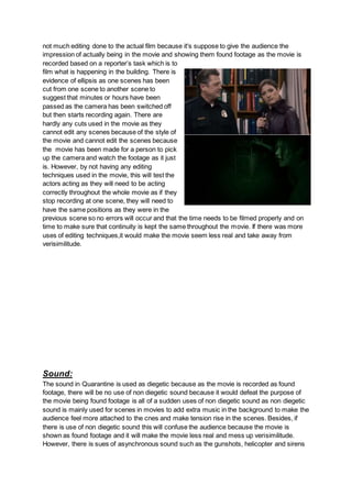 not much editing done to the actual film because it's suppose to give the audience the
impression of actually being in the movie and showing them found footage as the movie is
recorded based on a reporter’s task which is to
film what is happening in the building. There is
evidence of ellipsis as one scenes has been
cut from one scene to another scene to
suggest that minutes or hours have been
passed as the camera has been switched off
but then starts recording again. There are
hardly any cuts used in the movie as they
cannot edit any scenes because of the style of
the movie and cannot edit the scenes because
the movie has been made for a person to pick
up the camera and watch the footage as it just
is. However, by not having any editing
techniques used in the movie, this will test the
actors acting as they will need to be acting
correctly throughout the whole movie as if they
stop recording at one scene, they will need to
have the same positions as they were in the
previous scene so no errors will occur and that the time needs to be filmed properly and on
time to make sure that continuity is kept the same throughout the movie. If there was more
uses of editing techniques,it would make the movie seem less real and take away from
verisimilitude.
Sound:
The sound in Quarantine is used as diegetic because as the movie is recorded as found
footage, there will be no use of non diegetic sound because it would defeat the purpose of
the movie being found footage is all of a sudden uses of non diegetic sound as non diegetic
sound is mainly used for scenes in movies to add extra music in the background to make the
audience feel more attached to the cnes and make tension rise in the scenes. Besides, if
there is use of non diegetic sound this will confuse the audience because the movie is
shown as found footage and it will make the movie less real and mess up verisimilitude.
However, there is sues of asynchronous sound such as the gunshots, helicopter and sirens
 