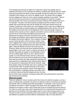in the background which has an effect as it makes the scenes more realistic and it is
expected to be heard as the characters are entering a building that required help from public
services and gunshots are heard as there are people who die from being shot. There is no
incidental music as there is no use of non diegetic sound. The obvious form of diegetic
sound is dialogue and there are many scenes of people speaking to one another. There is
use of synchronous sound such as, screaming and shouting as it used for a purpose
because people in the movie are scared and are panic because of the situation they are in.
For example. The police man starts shouting at people to get them to listen to him and
people start screaming when they see the people who have been infected turning into
zombies. Furthermore, when there is the use of dialogue, there is also use of breaking the
fourth wall when there is a person looking and speaking directly at the camera. The use of
the breaking of the fourth wall is at the beginning of the movie when Angie is telling her
research to the camera as she is a reporter and another scene is when the policeman has
just shot the ld women living the building because she was
infected and was going to kill them. She looks at the camera
and speaks as she goes to grab it because she wants to see
the footage that was just captured. This is evidence of ellipsis
as one scenes has been cut from scene to another scene
which suggests that minutes or hours have been passed as
the camera has been switched off but then starts recording
again. There are different accents in the movie such as
American, British and there are some characters that don't
speak english in the movie. There is a diverse of accents. For
example, the policeman speaks in an authoritative manner
and he is telling people what to do. Also, Jake the firman,
speaks in a more informal manner and has a calmer tone
than the policeman as he just shouts at people which makes
them feel more worried, but Jake makes them feel safer and
reassured as he is speaking to them calmly and they listen to
him because he is reassuring it still has the authority. Angie
firstly speaks calmly and formally when she is speaking to the
camera but then later on speaks informally as she swears
and is shouting and screaming. Overall, at the beginning of
the movie,everyone is speaking calmly to each other and in
an informal manner as they feel relaxed and calm, but near
the end of the movie, everyone is shouting at each other and rushing what to say as they
feel scared and are panicking.
Mise-en-scene:
There are varieties of mise-en-scenes used in this movie as it used for a purpose, such as a
colour of clothing that a character may wear is to indicate a reason for why there are wearing
that specific colour of clothing due to their personalities. For example, in this movie, there is
a policeman who wears a uniform throughout the whole movie, this suggests that he is
important as he wears a uniform which means that he has an important job and the colour of
his uniform is a dark navy colour which represents that he is masculine and has power as his
job gives him the authority to tell other people what to do and make sure they listen to him.
The use of mise-en-scene is important in the movie as there are many different characters
with different occupations and have different characteristics. Misc-en-scene allows the
 