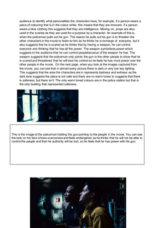 audience to identify what personalities the characters have, for example, if a person wears a
piece of colouring that is in the colour white, this means that they are innocent, if a person
wears a blue clothing this suggests that they are intelligence. Moving on, props are also
used in the scenes as they are used for a purpose by a character. An example of this is,
when the policeman pulls out his gun. The reason he pulls out his gun is to threaten the
other characters in the movie to listen to him as he thinks he is incharge of everyone, but it
also suggests that he is scared as he thinks that by having a weapon, he can control
everyone and thinking that he has all the power. The weapon symbolises power which
suggests to the audience that he can control peoplebecasue of the weapon he has. The
weapon suggests that the policeman only points the gun to the other people to show that he
is scared and threatened that he will lose his control so he feels he has more power over the
other people in the movie. On the next page, when you look at the images captured from
the movie, you can see that in almost every picture there is dark or very low key lighting.
This suggests that the area the characters are in represents badness and evilness as the
dark tone suggests the place is not safe and there are no warm tones to suggests that there
is safeness, but there isn't. The only warm toned colours are in the police station but that is
the only building that represented safeness.
This is the image of the policeman holding the gun pointing to the people in the movie. You can see
the look on his face shows scarceness and feels endangered as he thinks that he will not be able to
control the people and that his authority will be lost, so he feels that he has power with his gun.
 
