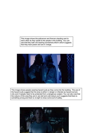 This image shows the policeman and fireman standing next to
each other as they speak to the people in the building. You can
see that they both are wearing somewhat uniform which suggests
that they have power and are in charge.
This image shows people wearing hazard suits as they come into the building. The use of
the hazard suits suggest that the area is either in danger or infected as hazard suit are
only worn if people need to be protected from a dangerous subject. You can also see that
the colours of the area they are in are dull and cold colours as it suggests that there is
something wrong and there is no light to show some sort of safety.
 