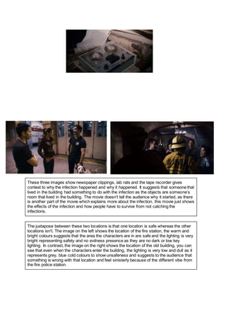 These three images show newspaper clippings, lab rats and the tape recorder gives
context to why the infection happened and why it happened. It suggests that someone that
lived in the building had something to do with the infection as the objects are someone’s
room that lived in the building. The movie doesn't tell the audience why it started, as there
is another part of the movie which explains more about the infection, this movie just shows
the effects of the infection and how people have to survive from not catching the
infections.
The juxtapose between these two locations is that one location is safe whereas the other
locations isn't. The image on the left shows the location of the fire station, the warm and
bright colours suggests that the area the characters are in are safe and the lighting is very
bright representing safety and no evilness presence as they are no dark or low key
lighting. In contrast, the image on the right shows the location of the old building, you can
see that even when the characters enter the building, the lighting is very low and dull as it
represents grey, blue cold colours to show unsafeness and suggests to the audience that
something is wrong with that location and feel sinisterly because of the different vibe from
the fire police station.
 
