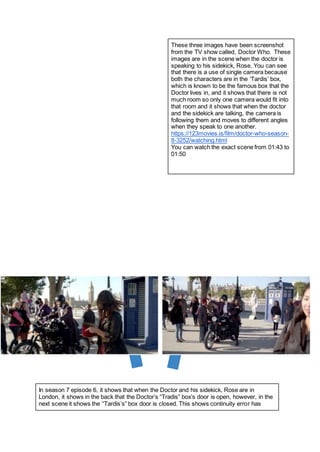 These three images have been screenshot
from the TV show called, Doctor Who. These
images are in the scene when the doctor is
speaking to his sidekick, Rose. You can see
that there is a use of single camera because
both the characters are in the ‘Tardis’ box,
which is known to be the famous box that the
Doctor lives in, and it shows that there is not
much room so only one camera would fit into
that room and it shows that when the doctor
and the sidekick are talking, the camera is
following them and moves to different angles
when they speak to one another.
https://123movies.is/film/doctor-who-season-
8-3252/watching.html
You can watch the exact scene from 01:43 to
01:50
In season 7 episode 6, it shows that when the Doctor and his sidekick, Rose are in
London, it shows in the back that the Doctor’s “Tradis” box’s door is open, however, in the
next scene it shows the “Tardis’s” box door is closed. This shows continuity error has
 