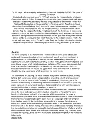 On this page, I will be analysing and evaluating the movie, Conjuring 2 (2016). The genre of
Conjuring 2 is horror.
Conjuring 2 is horror movie based in 1977, with a family, the Hodgson family, who live in
England in a house in Enfield. They begin to discover strange things occurring in their house
and realise that their house is being haunted by a past death of an old man. The old man
has found to be attached to the youngest girl in the family, Janet. To get rid of the evil
demon haunting the Hodgson family, they get in contact with paranormal investigators, Ed
and Lorraine, who help people who are being haunted by a supernatural spirit. Ed and
Lorraine help the Hodgson family by trying to contact with the demon who is possessing
Janet and try to get the demon to stop haunting the Hodgson family. At the end of the movie,
Lorraine is saying the demon’s name as they knew this will give them more power over the
demon and Ed is saving Janet from nearly falling out of the bedroom window. Finally, the
movie ends as a happy ending, Ed and Lorraine finally got the demon to stop haunting the
Hodgson family and save Janet from dying because of being possessed by the demon.
Genre:
The movie Conjuring 2, is a horror movie. The reason it is a horror genre is because it
contains all the conventions that a horror movie mostly uses. It is a horror movie as it is
using elements that mainly horror movies use such as, people being possessed by a
supernatural spirit, demon(s) haunting a family and their home, paranormal investigators and
uses of jump scenes which make the audience feel scared. This reason also suggests that
there is no use of sub genre or hybrid as there is only one main genre which is horror
because the movie does not include any types of non horror elements such as zombie or
slaughter but only supernatural which is common in a horror movie.
The conventions of Conjuring 2 is that is contains many horror elements such as, low key
lighting, dark corners, and a main antagonistic that is haunting a family or one particular
person. For example, the scenes in Conjuring 2, use low key lighting to suggest to the
audience that something is either hiding behind the darkness or that the area or place they
are in, represent evil and unsafety as places that are not bright or with warm tone colours
suggest that the place is safe and no evilness is presence.
However, there is uses of unconventional scenes in the movie because it shows that no one
dies in the movie as the paranormal investigators help get rid of the spirits that were
haunting the family and ends with a happy ending which suggests that the movie is
unconventional for a horror movie as most horror movies show scenes of some characters in
the movie dying representing the genre as it's made to scare people and want to frighten
them. Another reason for the movie being unconventional is because there is a use of
hierarchy of villains which is representing the different levels of the three villains that are in
the movie such as the demon (Valak) , the crooked man and the dead man (Bill). The reason
this shows that the movie is unconventional is due to the use of hierarchy of villains which is
not convention for horror movies as in most of horror movies, there is only one main villain
whereas in Conjuring 2, there are three main villains that are all trying to hurt the characters
in the movie.
Narrative:
 