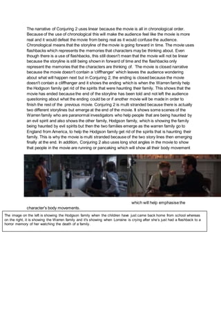 The narrative of Conjuring 2 uses linear because the movie is all in chronological order.
Because of the use of chronological this will make the audience feel like the movie is more
real and it would defeat the movie from being real as it would confuse the audience.
Chronological means that the storyline of the movie is going forward in time. The movie uses
flashbacks which represents the memories that characters may be thinking about. Even
though there is a use of flashbacks, this still doesn't mean that the movie will not be linear
because the storyline is still being shown in forward of time and the flashbacks only
represent the memories that the characters are thinking of. The movie is closed narrative
because the movie doesn't contain a ‘cliffhanger’ which leaves the audience wondering
about what will happen next but in Conjuring 2, the ending is closed because the movie
doesn't contain a cliffhanger and it shows the ending which is when the Warren family help
the Hodgson family get rid of the spirits that were haunting their family. This shows that the
movie has ended because the end of the storyline has been told and not left the audience
questioning about what the ending could be or if another movie will be made in order to
finish the rest of the previous movie. Conjuring 2 is multi stranded because there is actually
two different storylines but emerge at the end of the movie. It shows some scenes of the
Warren family who are paranormal investigators who help people that are being haunted by
an evil spirit and also shows the other family, Hodgson family, which is showing the family
being haunted by evil spirits but then the two families emerge as the warren family go to
England from America, to help the Hodgson family get rid of the spirits that is haunting their
family. This is why the movie is multi stranded because of the two story lines then emerging
finally at the end. In addition, Conjuring 2 also uses long shot angles in the movie to show
that people in the movie are running or pancaking which will show all their body movement
which will help emphasise the
character's body movements.
The image on the left is showing the Hodgson family when the children have just came back home from school whereas
on the right, it is showing the Warren family and it's showing when Lorraine is crying after she’s just had a flashback to a
horror memory of her watching the death of a family.
 