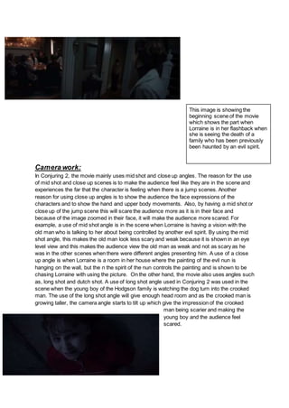 This image is showing the
beginning scene of the movie
which shows the part when
Lorraine is in her flashback when
she is seeing the death of a
family who has been previously
been haunted by an evil spirit.
Camera work:
In Conjuring 2, the movie mainly uses mid shot and close up angles. The reason for the use
of mid shot and close up scenes is to make the audience feel like they are in the scene and
experiences the far that the character is feeling when there is a jump scenes. Another
reason for using close up angles is to show the audience the face expressions of the
characters and to show the hand and upper body movements. Also, by having a mid shot or
close up of the jump scene this will scare the audience more as it is in their face and
because of the image zoomed in their face, it will make the audience more scared. For
example, a use of mid shot angle is in the scene when Lorraine is having a vision with the
old man who is talking to her about being controlled by another evil spirit. By using the mid
shot angle, this makes the old man look less scary and weak because it is shown in an eye
level view and this makes the audience view the old man as weak and not as scary as he
was in the other scenes when there were different angles presenting him. A use of a close
up angle is when Lorraine is a room in her house where the painting of the evil nun is
hanging on the wall, but the n the spirit of the nun controls the painting and is shown to be
chasing Lorraine with using the picture. On the other hand, the movie also uses angles such
as, long shot and dutch shot. A use of long shot angle used in Conjuring 2 was used in the
scene when the young boy of the Hodgson family is watching the dog turn into the crooked
man. The use of the long shot angle will give enough head room and as the crooked man is
growing taller, the camera angle starts to tilt up which give the impression of the crooked
man being scarier and making the
young boy and the audience feel
scared.
 