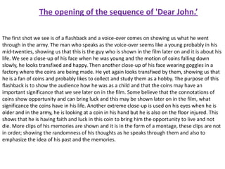 The opening of the sequence of 'Dear John.’
The first shot we see is of a flashback and a voice-over comes on showing us what he went
through in the army. The man who speaks as the voice-over seems like a young probably in his
mid-twenties, showing us that this is the guy who is shown in the film later on and it is about his
life. We see a close-up of his face when he was young and the motion of coins falling down
slowly, he looks transfixed and happy. Then another close-up of his face wearing goggles in a
factory where the coins are being made. He yet again looks transfixed by them, showing us that
he is a fan of coins and probably likes to collect and study them as a hobby. The purpose of this
flashback is to show the audience how he was as a child and that the coins may have an
important significance that we see later on in the film. Some believe that the connotations of
coins show opportunity and can bring luck and this may be shown later on in the film, what
significance the coins have in his life. Another extreme close-up is used on his eyes when he is
older and in the army, he is looking at a coin in his hand but he is also on the floor injured. This
shows that he is having faith and luck in this coin to bring him the opportunity to live and not
die. More clips of his memories are shown and it is in the form of a montage, these clips are not
in order; showing the randomness of his thoughts as he speaks through them and also to
emphasize the idea of his past and the memories.

 