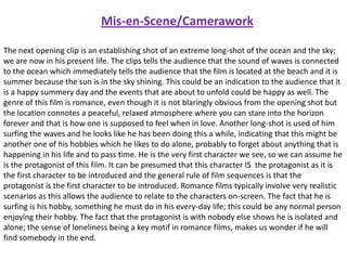 Mis-en-Scene/Camerawork
The next opening clip is an establishing shot of an extreme long-shot of the ocean and the sky;
we are now in his present life. The clips tells the audience that the sound of waves is connected
to the ocean which immediately tells the audience that the film is located at the beach and it is
summer because the sun is in the sky shining. This could be an indication to the audience that it
is a happy summery day and the events that are about to unfold could be happy as well. The
genre of this film is romance, even though it is not blaringly obvious from the opening shot but
the location connotes a peaceful, relaxed atmosphere where you can stare into the horizon
forever and that is how one is supposed to feel when in love. Another long-shot is used of him
surfing the waves and he looks like he has been doing this a while, indicating that this might be
another one of his hobbies which he likes to do alone, probably to forget about anything that is
happening in his life and to pass time. He is the very first character we see, so we can assume he
is the protagonist of this film. It can be presumed that this character IS the protagonist as it is
the first character to be introduced and the general rule of film sequences is that the
protagonist is the first character to be introduced. Romance films typically involve very realistic
scenarios as this allows the audience to relate to the characters on-screen. The fact that he is
surfing is his hobby, something he must do in his every-day life; this could be any normal person
enjoying their hobby. The fact that the protagonist is with nobody else shows he is isolated and
alone; the sense of loneliness being a key motif in romance films, makes us wonder if he will
find somebody in the end.

 