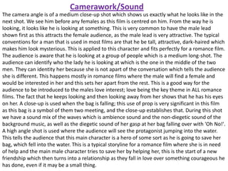 Camerawork/Sound
The camera angle is of a medium close-up shot which shows us exactly what he looks like in the
next shot. We see him before any females as this film is centred on him. From the way he is
looking, it looks like he is looking at something. This is very common to have the male lead
shown first as this attracts the female audience, as the male lead is very attractive. The typical
conventions for a man that is used in most films are that he be tall, attractive, dark-haired which
makes him look mysterious. This is applied to this character and fits perfectly for a romance film.
The audience is aware that he is looking at a group of people which is a medium long-shot. The
audience can identify who the lady he is looking at which is the one in the middle of the two
men. They can identity her because she is not apart of the conversation which tells the audience
she is different. This happens mostly in romance films where the male will find a female and
would be interested in her and this sets her apart from the rest. This is a good way for the
audience to be introduced to the males love interest; love being the key theme in ALL romance
films. The fact that he keeps looking and then looking away from her shows that he has his eyes
on her. A close-up is used when the bag is falling; this use of prop is very significant in this film
as this bag is a symbol of them two meeting, and the close-up establishes that. During this shot
we have a sound mix of the waves which is ambience sound and the non-diegetic sound of the
background music, as well as the diegetic sound of her gasp at her bag falling over with 'Oh No!'.
A high angle shot is used where the audience will see the protagonist jumping into the water.
This tells the audience that this main character is a hero of some sort as he is going to save her
bag, which fell into the water. This is a typical storyline for a romance film where she is in need
of help and the main male character tries to save her by helping her, this is the start of a new
friendship which then turns into a relationship as they fall in love over something courageous he
has done, even if it may be a small thing.

 