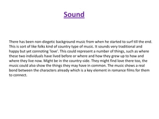 Sound

There has been non-diegetic background music from when he started to surf till the end.
This is sort of like folks kind of country type of music. It sounds very traditional and
happy but yet connoting 'love'. This could represent a number of things, such as where
these two individuals have lived before or where and how they grew up to how and
where they live now. Might be in the country-side. They might find love there too, the
music could also show the things they may have in common. The music shows a real
bond between the characters already which is a key element in romance films for them
to connect.

 