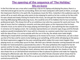 The opening of the sequence of 'The Holiday.‘
Mis-en-Scene
In the first shot we see a man who is watching a clip on his laptop and playing the piano, there is a
mid-shot and we get to see his surrounding, there are more computers with work on them, so we get
the impression that this is his work-life, he produces music for films. Instantly in the audiences eyes he
comes off as an work-ethic guy who seems to be enjoying his work as he has a smile on his face with
his eyes closed and slowly moving his head to the music, we also get the impression that he enjoys
listening AND playing AND producing music, this could be one of his hobbies that he has turned into
professional work. This shows him off as an ambitious man who has a passion for work and music. The
type of music that he is playing is romantic and slow which gives us the impression that he loves
romantic music as he seems to be enjoy playing and listening to it, also watching the two couples kiss
in romance on his laptop screen. He is already represented as an romantic type of guy and the female
audience would immediately fall in love with his character as a women wants their man to be in love
with the idea of love. It is sunny outside with the sun in the sky, the whole room looks bright,
reflecting his mood which connotes happiness as he moves to his music. Furthermore, we see a closeup shot of his face and he seems to be looking up at something, all the while still playing on the piano.
His facial expressions suggest he has seen something which makes him even more happier than
playing music as a smile plays up on his face. We then see a female character coming towards him and
he takes her hand and plants a passionate kiss onto it. This also symbolises the respect he has for
women and for his lady, showing a more passionate and romantic side to him as he does greets her
the old-fashioned way of kissing her hand, whereas most men would go for her cheeks or lips. This
also shows him as an old-fashioned romanticist to likes to please his partner and make her happy by
showing his affectionate side. We see him before any other female character which shows that he
must be the male protagonist in this film as we see him before anyone else and this film could be
centred around his life.

 