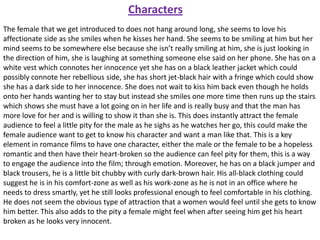 Characters
The female that we get introduced to does not hang around long, she seems to love his
affectionate side as she smiles when he kisses her hand. She seems to be smiling at him but her
mind seems to be somewhere else because she isn’t really smiling at him, she is just looking in
the direction of him, she is laughing at something someone else said on her phone. She has on a
white vest which connotes her innocence yet she has on a black leather jacket which could
possibly connote her rebellious side, she has short jet-black hair with a fringe which could show
she has a dark side to her innocence. She does not wait to kiss him back even though he holds
onto her hands wanting her to stay but instead she smiles one more time then runs up the stairs
which shows she must have a lot going on in her life and is really busy and that the man has
more love for her and is willing to show it than she is. This does instantly attract the female
audience to feel a little pity for the male as he sighs as he watches her go, this could make the
female audience want to get to know his character and want a man like that. This is a key
element in romance films to have one character, either the male or the female to be a hopeless
romantic and then have their heart-broken so the audience can feel pity for them, this is a way
to engage the audience into the film; through emotion. Moreover, he has on a black jumper and
black trousers, he is a little bit chubby with curly dark-brown hair. His all-black clothing could
suggest he is in his comfort-zone as well as his work-zone as he is not in an office where he
needs to dress smartly, yet he still looks professional enough to feel comfortable in his clothing.
He does not seem the obvious type of attraction that a women would feel until she gets to know
him better. This also adds to the pity a female might feel when after seeing him get his heart
broken as he looks very innocent.

 
