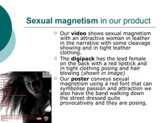 Sexual magnetism  in our product Our  video  shows sexual magnetism with an attractive woman in leather in the narrative with some cleavage showing and in tight leather clothing.  The  digipack  has the lead female on the back with a red lipstick and in tight clothing posing and hair blowing ( shown in image) Our  poster  conveys sexual magnetism using a red font that can symbolise passion and attraction we also have the band walking down the street dressed quite provocatively and they are posing.   