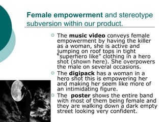 Female empowerment  and stereotype subversion within our product. The  music video  conveys female empowerment by having the killer as a woman, she is active and jumping on roof tops in tight “superhero like” clothing in a hero shot (shown here). She overpowers the male on several occasions.  The  digipack  has a woman in a hero shot this is empowering her and making her seem like more of an intimidating figure. The  poster  shows the entire band with most of them being female and they are walking down a dark empty street looking very confident. 