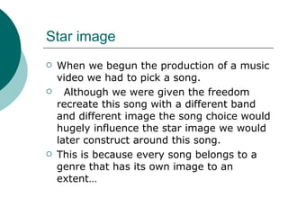 Star image  When we begun the production of a music video we had to pick a song. Although we were given the freedom recreate this song with a different band and different image the song choice would hugely influence the star image we would later construct around this song.  This is because every song belongs to a genre that has its own image to an extent… 