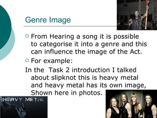 Genre Image  From Hearing a song it is possible to categorise it into a genre and this can influence the image of the Act. For example:  In the  Task 2 introduction I talked about slipknot this is heavy metal and heavy metal has its own image, Shown here in photos.  