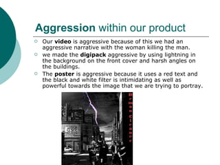 Aggression  within our product Our  video  is aggressive because of this we had an aggressive narrative with the woman killing the man. we made the  digipack  aggressive by using lightning in the background on the front cover and harsh angles on the buildings.  The  poster  is aggressive because it uses a red text and the black and white filter is intimidating as well as powerful towards the image that we are trying to portray.  