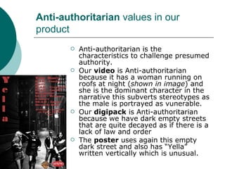 Anti-authoritarian  values in our product Anti-authoritarian is the characteristics to challenge presumed authority. Our  video  is  Anti-authoritarian   because it has a woman running on roofs at night ( shown in image ) and she is the dominant character in the narrative this subverts stereotypes as the male is portrayed as vunerable. Our  digipack  is  Anti-authoritarian because we have dark empty streets that are quite decayed as if there is a lack of law and order The  poster  uses again this empty dark street and also has “Yella” written vertically which is unusual.  