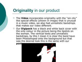 Originality  in our product The  Video  incorporates originality with the “sin city” like special effects ( shown in image)  that is unusual in a music video, we also had unrealistic backdrops that makes our video different. Our  Digipack  has a black and white back cover with the only colour in the picture being the lipstick on the woman. The vertical texts and unrealistic backdrops, by this I mean it is clear the band have been Photoshoped onto the background but that was the desired look this is the same with our  poster.  