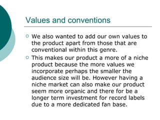 Values and conventions  We also wanted to add our own values to the product apart from those that are conventional within this genre.  This makes our product a more of a niche product because the more values we incorporate perhaps the smaller the audience size will be. However having a niche market can also make our product seem more organic and there for be a longer term investment for record labels due to a more dedicated fan base. 