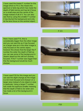 I have used the lowest F number for this
image which is F4.5, this means the
aperture is fairly big which has made the
depth of field narrow and has let it focus
on a small area and the centre of the
image instead of all of it. You can also
see that by using this smaller F number
it has blurred the background and only
let the lens focus on the centred object.
Here I have used F10, this is
considerably bigger than the other image
and you can see this as it has focused
on a larger area as in the other image is
only focused on the centre object,
however this shows that the larger the F
number the wider the depth of field as
you can see some of the background in
clearer detail but this still isn't entirely
focused. If the F number was bigger than
this the background would be much
sharper.
I have used F20 for this image and you
can see the slight change as the image
is a lot more focused and sharper on a
larger area instead of one object or area
in particular. Using a larger F number
has made the aperture smaller meaning
that the depth of field is far wider and
has made a lot of the background in
focus.
F 4.5
F10
F20
 