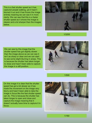 This is a fast shutter speed as it has
captured people walking, yet it hasn’t
blurred it out and it has frozen the image
entirely meaning we can see it in more
clarity. We can see that this is a faster
shutter speed as it shows the image is
clearer and a lot sharper than the images
below.
We can see by this image that the
shutter speed has got slightly slower
than the image above as we can see it
isn’t as sharp or clear and we can start
to see some slight blurring in areas. This
is because the shutter has taken longer
to close and hasn’t been able to capture
the image in a still position.
On this image it is clear that the shutter
speed has got a lot slower as it has
made the movement on the image very
blurry and hasn’t been able to take the
image in focus like the fast shutter speed
can do. This is because the shutter has
taken longer to open and close and
capture the image meaning that it
doesn’t actually have time to capture it in
focus.
1/3200
1/500
1/160
 