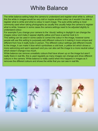 White Balance
The white balance setting helps the camera to understand and register what white is, without
this the white in images would be very dull or maybe another colour as it wouldn’t be able to
register what is white and what is colour in each image. The auto-white setting is most
commonly used when taking photographs as usually this usually helps the camera to register
what is white, however in some cases the camera settings need to be adjusted slightly to
understand colour.
For example if you change your camera to the ‘cloudy’ setting in daylight it can change the
images colour and make it appear slightly yellow and have a warmer look to it.
This setting can be used in some cases to correct the colour in the image, however some
people will use this setting to purposely add different colours to it making it more unique and
different from how it really looks in person. The different colour settings add different moods
to the image, it can make it blue which symbolises a cold look, a yellow tint which shows a
more welcoming and warm approach and you can also set the image to a more neutral colour
which doesn’t change it too much.
White balance can remove unrealistic colours that have shown up on the image but aren’t
really there in real life, this is used regularly as many images can change and show different
colours in the camera. White balance is really useful when this happens in images as it
removes the different colours and shows the white that you can see in real life.
 