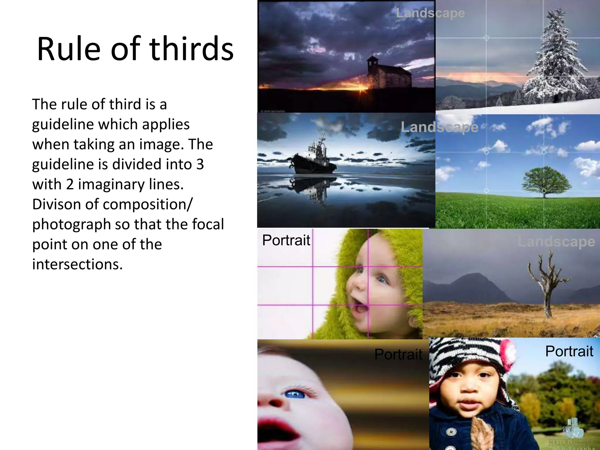Rule of thirds
The rule of third is a
guideline which applies
when taking an image. The
guideline is divided into 3
with 2 imaginary lines.
Divison of composition/
photograph so that the focal
point on one of the
intersections.
Landscape
Landscape
LandscapePortrait
Portrait Portrait
 