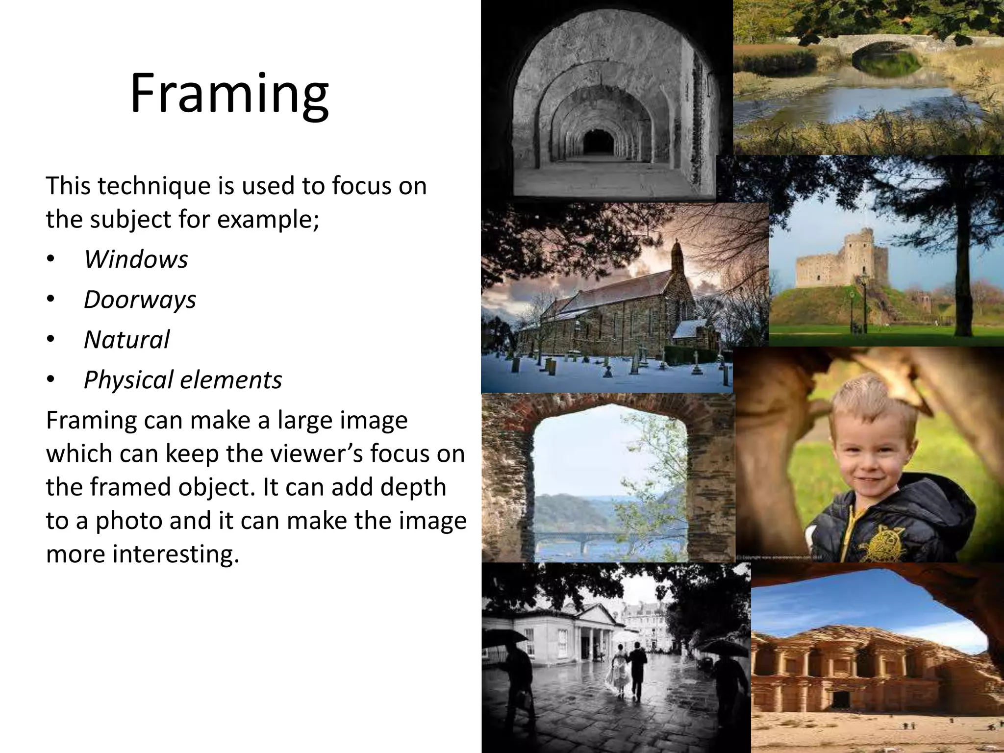 Framing
This technique is used to focus on
the subject for example;
• Windows
• Doorways
• Natural
• Physical elements
Framing can make a large image
which can keep the viewer’s focus on
the framed object. It can add depth
to a photo and it can make the image
more interesting.
 