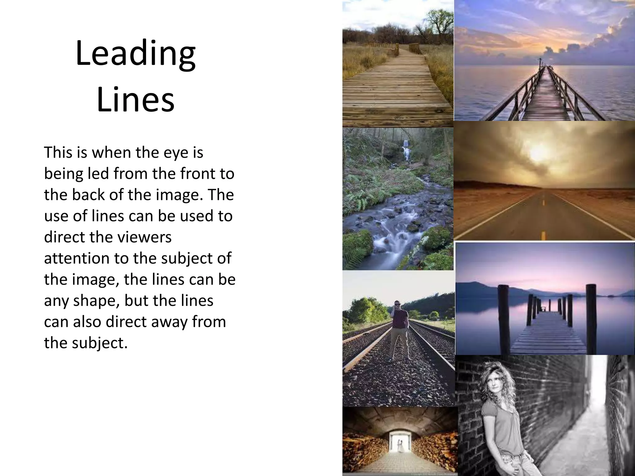 Leading
Lines
This is when the eye is
being led from the front to
the back of the image. The
use of lines can be used to
direct the viewers
attention to the subject of
the image, the lines can be
any shape, but the lines
can also direct away from
the subject.
 