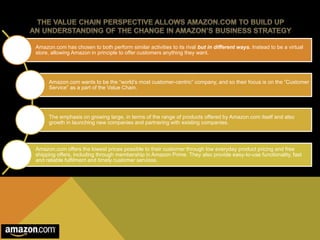 Amazon.com has chosen to both perform similar activities to its rival but in different ways. Instead to be a virtual 
store, allowing Amazon in principle to offer customers anything they want. 
Amazon.com wants to be the “world’s most customer-centric” company, and so their focus is on the “Customer 
Service” as a part of the Value Chain. 
The emphasis on growing large, in terms of the range of products offered by Amazon.com itself and also 
growth in launching new companies and partnering with existing companies. 
Amazon.com offers the lowest prices possible to their customer through low everyday product pricing and free 
shipping offers, including through membership in Amazon Prime. They also provide easy-to-use functionality, fast 
and reliable fulfilment and timely customer services. 
 