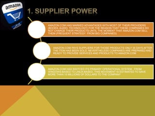 AMAZON.COM HAS MARKED ADVANTAGES WITH MOST OF THEIR PROVIDERS 
(BOOKS, AUDIO, TECHNOLOGY) FOR THE REASON THAT THESE COMPANIES DO 
NOT CHARGE THEIR PRODUCTS UNTIL THE MOMENT THAT AMAZON.COM SELL 
THEM (FREQUENT STRATEGY FROM BIG COMPANIES) 
AMAZON.COM PAYS SUPPLIERS FOR THOSE PRODUCTS ONLY 35 DAYS AFTER 
THE ITEM HAS BEEN SOLD, NEVERTHELESS COMPANIES ARE PREPARED AND 
READY TO PROVIDE SERVICES AND PRODUCTS TO AMAZON.COM 
AMAZON.COM HAS SWITCED ITS PRIMARY OPERATIONAL SYSTEM , FROM 
WINDOWS-BASED TO LINUX-BASED, THIS MOVEMENT IS ESTIMATED TO SAVE 
MORE THAN 15 MILLIONS OF DOLLARS TO THE COMPANY 
 