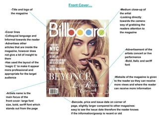 Front Cover…
     -Title and logo of                                                -Medium close-up of
     the magazine                                                      the artist
                                                                       -Looking directly
                                                                       towards the camera:
                                                                       way of grabbing the
                                                                       readers attention to
-Cover lines                                                           the magazine
-Colloquial language and
Informal towards the reader
-Advertises other
articles that are inside the
                                                                           -Advertisement of the
magazine, however does
                                                                           artists concert or live
not give a lot of insight to
                                                                           performance
them
                                                                           -Bold, Italic and seriff
-Has used the layout of the
                                                                           font
‘magic C’ to make it appear
more professional and
appropriate for the target
audience                                                          -Website of the magazine is given
                                                                  to the reader so they can receive
                                                                  more views and where the reader
                                                                  can receive more information
-Artists name is the
main focus of the
front cover: large font          -Barcode, price and issue date on corner of
size, bold, seriff font which    page, slightly larger compared to other magazines:
stands out from the page         easy to see the issue date therefore the reader knows
                                 if the information/gossip is recent or old
 